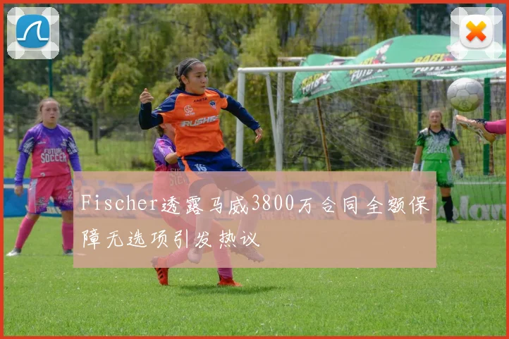 Fischer透露马威3800万合同全额保障无选项引发热议
