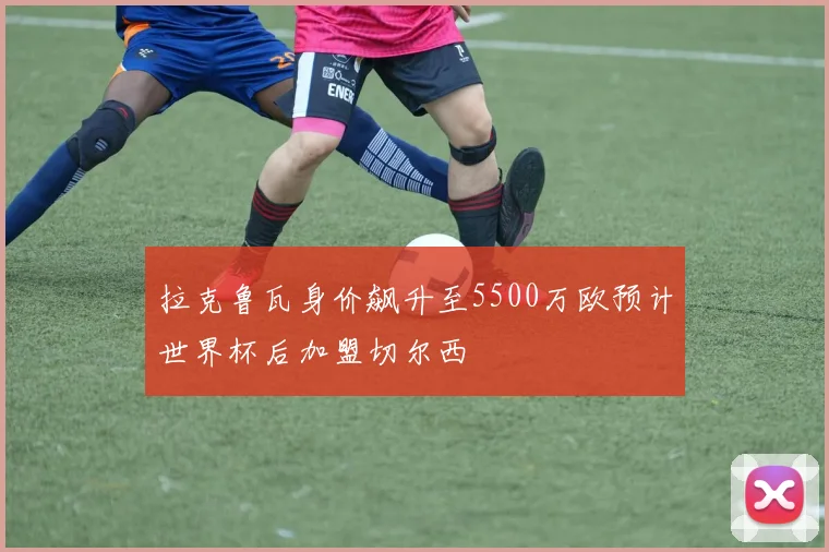 拉克鲁瓦身价飙升至5500万欧预计世界杯后加盟切尔西