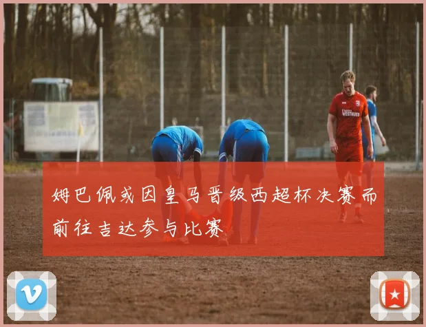 姆巴佩或因皇马晋级西超杯决赛而前往吉达参与比赛