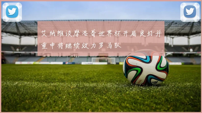 艾纳维谈摩洛哥世界杯开局良好并重申将继续效力罗马队