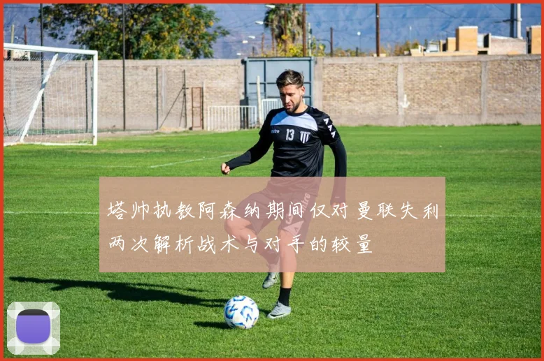 塔帅执教阿森纳期间仅对曼联失利两次解析战术与对手的较量
