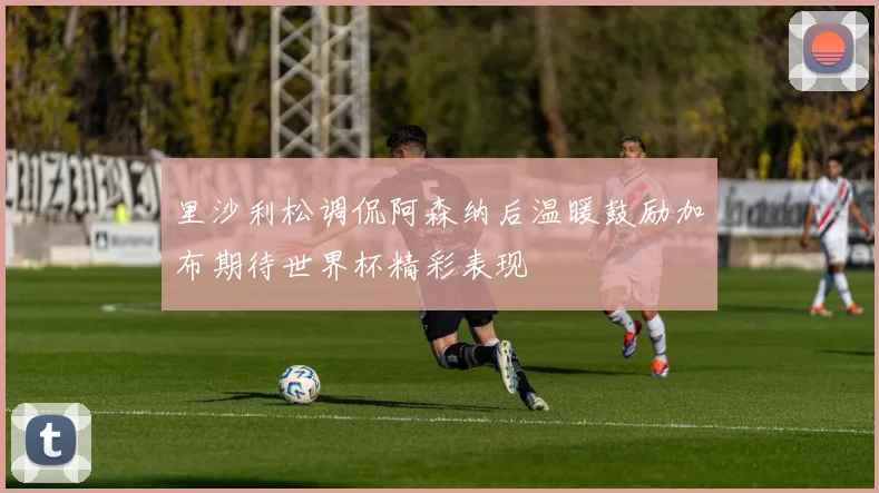里沙利松调侃阿森纳后温暖鼓励加布期待世界杯精彩表现