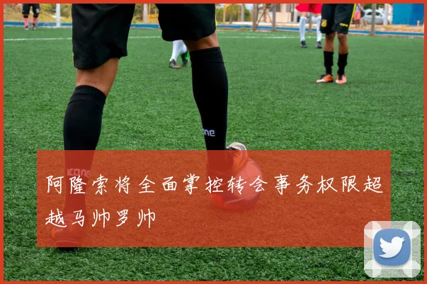 阿隆索将全面掌控转会事务权限超越马帅罗帅