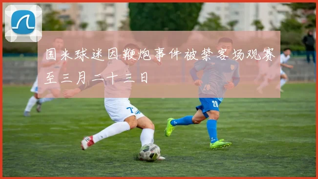 国米球迷因鞭炮事件被禁客场观赛至三月二十三日