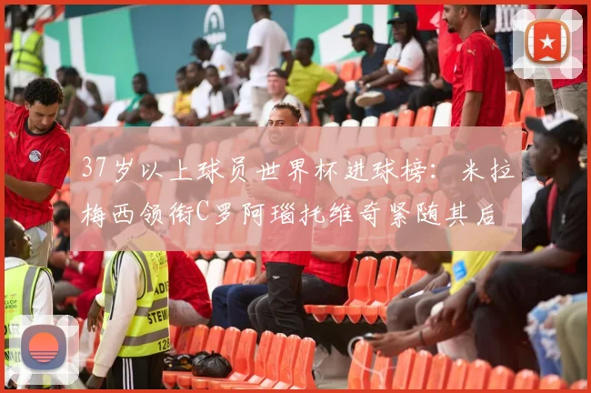 37岁以上球员世界杯进球榜：米拉梅西领衔C罗阿瑙托维奇紧随其后