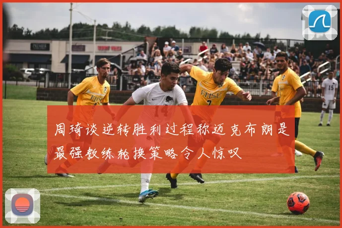 周琦谈逆转胜利过程称迈克布朗是最强教练轮换策略令人惊叹