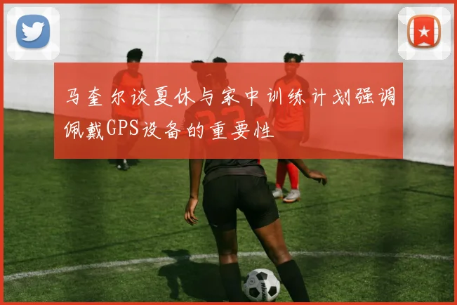 马奎尔谈夏休与家中训练计划强调佩戴GPS设备的重要性