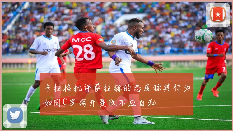 卡拉格批评萨拉赫的态度称其行为如同C罗离开曼联不应自私