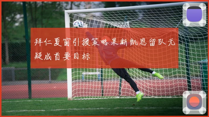 拜仁夏窗引援策略果断凯恩留队无疑成首要目标