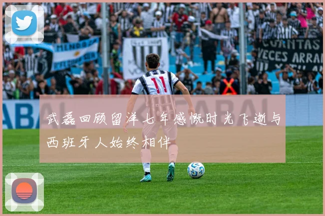 武磊回顾留洋七年感慨时光飞逝与西班牙人始终相伴