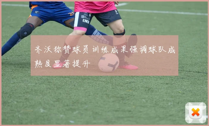 齐沃称赞球员训练成果强调球队成熟度显著提升