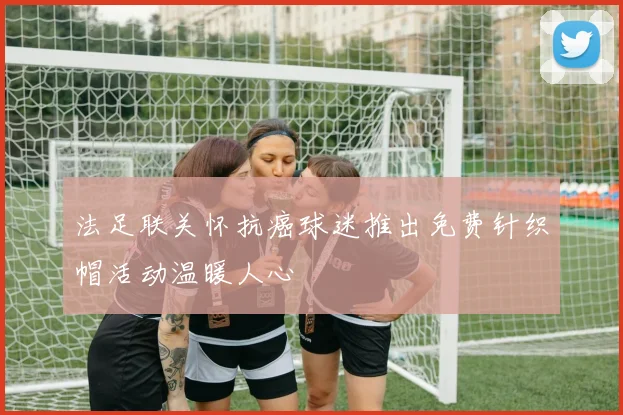 法足联关怀抗癌球迷推出免费针织帽活动温暖人心