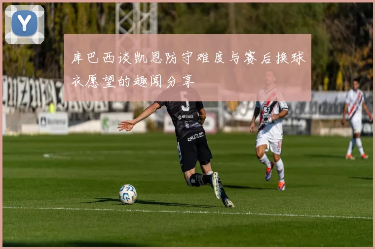 库巴西谈凯恩防守难度与赛后换球衣愿望的趣闻分享