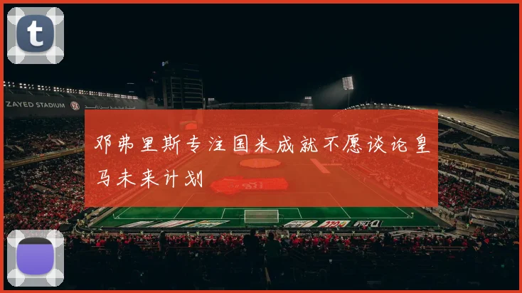邓弗里斯专注国米成就不愿谈论皇马未来计划