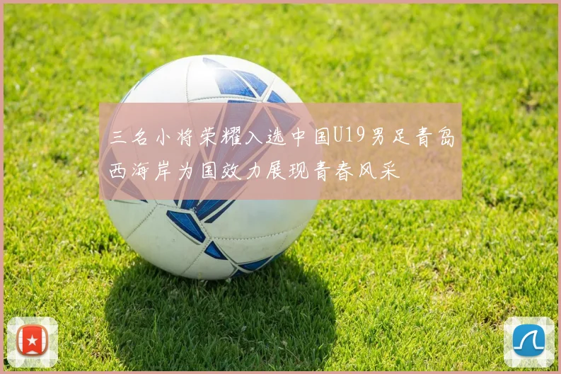三名小将荣耀入选中国U19男足青岛西海岸为国效力展现青春风采