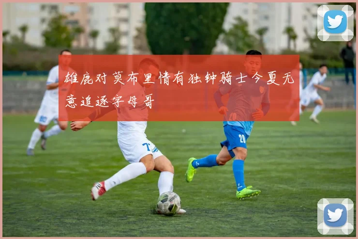 雄鹿对莫布里情有独钟骑士今夏无意追逐字母哥
