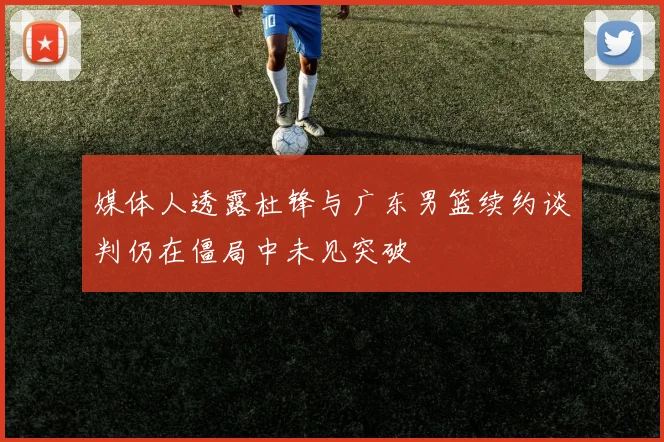 媒体人透露杜锋与广东男篮续约谈判仍在僵局中未见突破