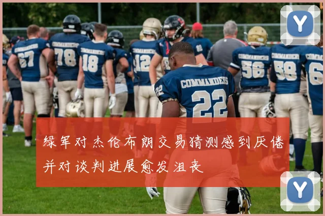 绿军对杰伦布朗交易猜测感到厌倦并对谈判进展愈发沮丧