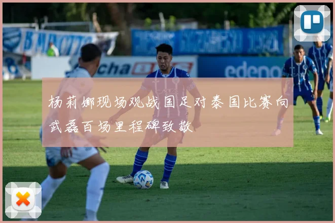 杨莉娜现场观战国足对泰国比赛向武磊百场里程碑致敬