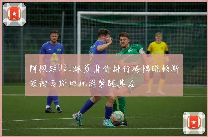 阿根廷U21球员身价排行榜揭晓帕斯领衔马斯坦托诺紧随其后