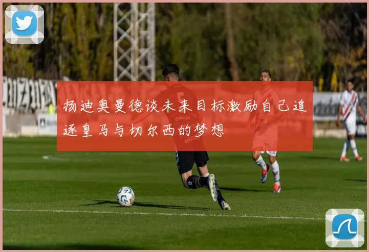 扬迪奥曼德谈未来目标激励自己追逐皇马与切尔西的梦想