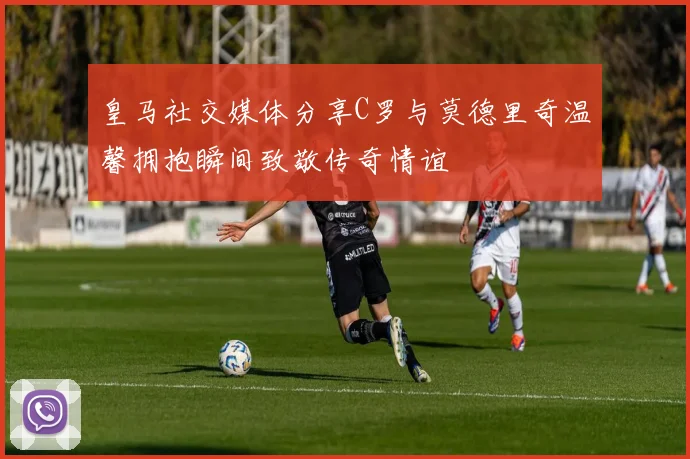 皇马社交媒体分享C罗与莫德里奇温馨拥抱瞬间致敬传奇情谊