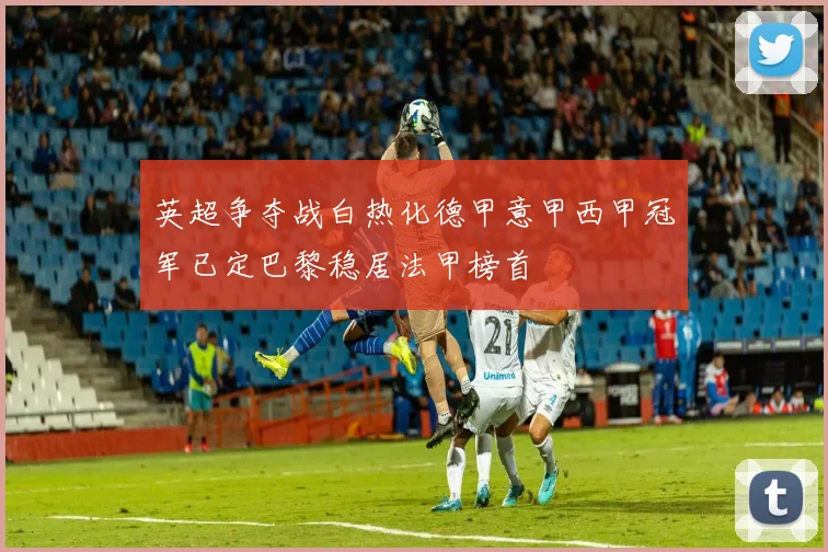 英超争夺战白热化德甲意甲西甲冠军已定巴黎稳居法甲榜首